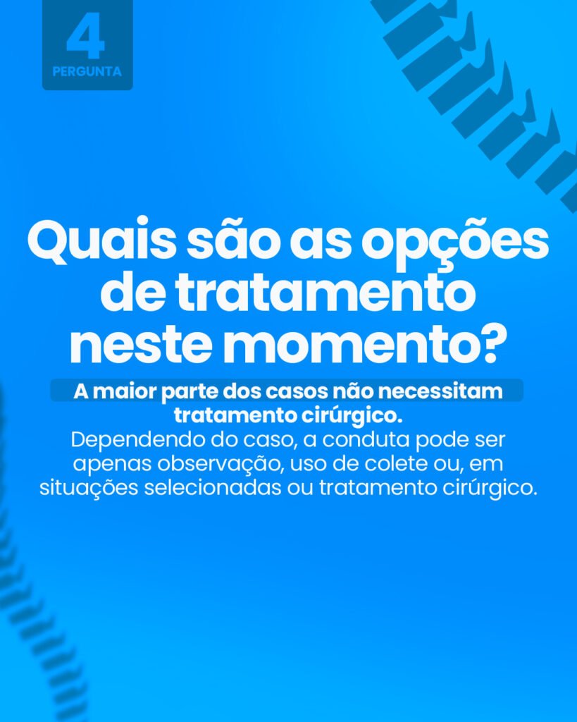 Pergunta 4: Quais são as opções de tratamento neste momento? A maior parte dos casos não necessitam tratamento cirúrgico. Dependendo do caso, a conduta pode ser apenas observação, uso de colete ou, em situações selecionadas, o tratamento cirúrgico.