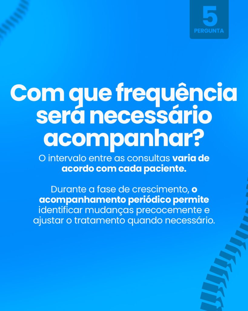 Pergunta 5: Com que frequência será necessário acompanhar? O intervalo entre as consultas varia de acordo com cada paciente. Durante a fase de crescimento, o acompanhamento periódico permite identificar mudanças precocemente e ajustar o tratamento quando necessário.