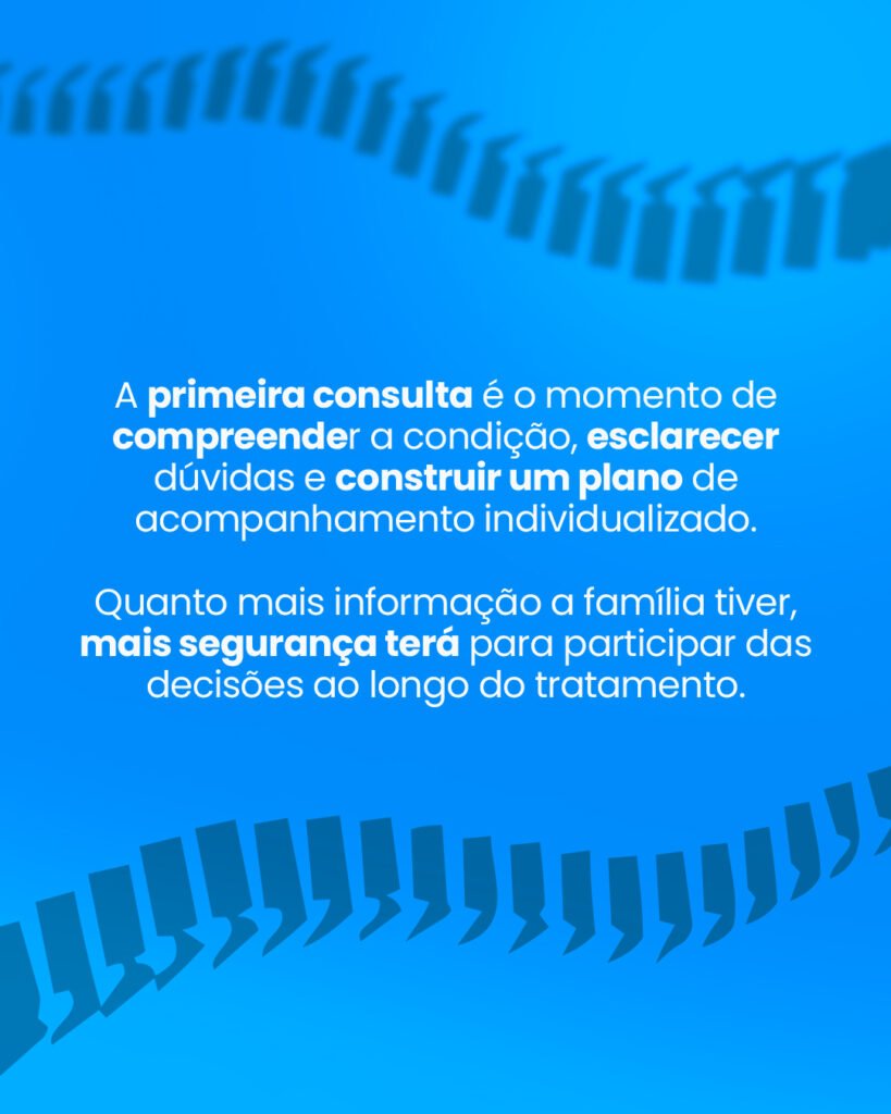 A primeira consulta é o momento de compreender a condição, esclarecer dúvidas e construir um plano de acompanhamento individualizado. Quanto mais informação a família tiver, mais segurança terá para participar das decisões ao longo do tratamento.